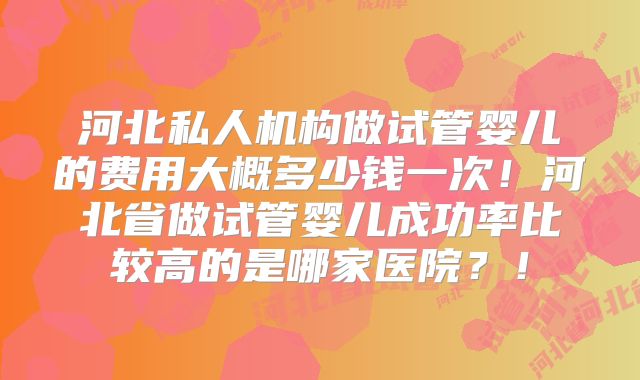河北私人机构做试管婴儿的费用大概多少钱一次！河北省做试管婴儿成功率比较高的是哪家医院？！