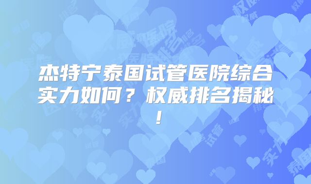 杰特宁泰国试管医院综合实力如何？权威排名揭秘！