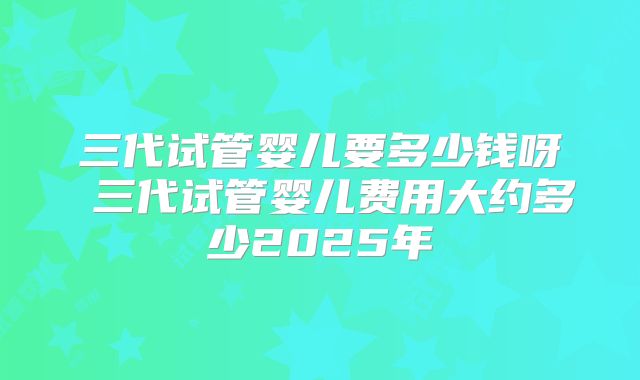 三代试管婴儿要多少钱呀 三代试管婴儿费用大约多少2025年