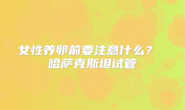 女性养卵前要注意什么？ 哈萨克斯坦试管