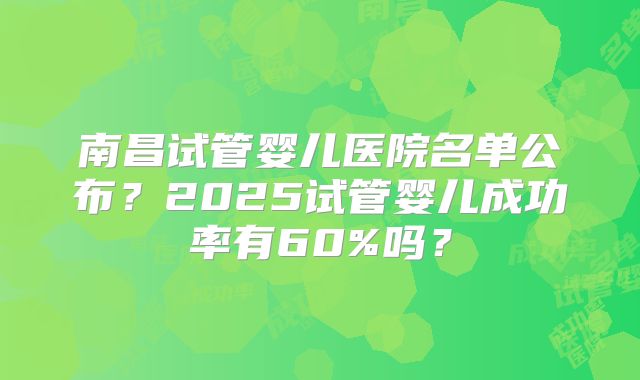 南昌试管婴儿医院名单公布？2025试管婴儿成功率有60%吗？