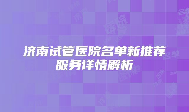 济南试管医院名单新推荐服务详情解析