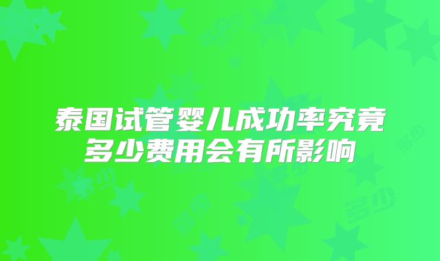 泰国试管婴儿成功率究竟多少费用会有所影响