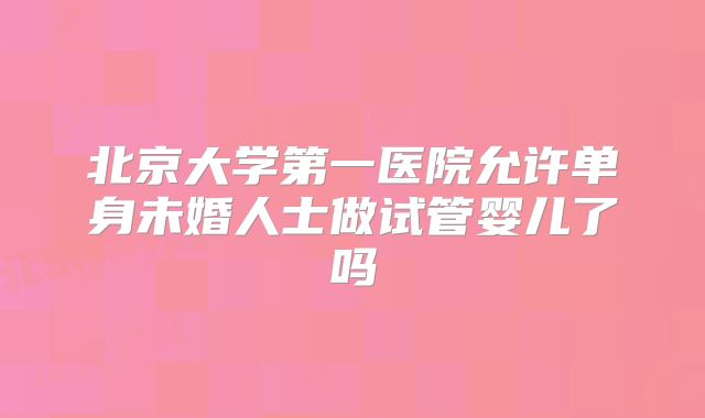 北京大学第一医院允许单身未婚人士做试管婴儿了吗
