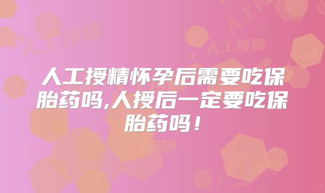 人工授精怀孕后需要吃保胎药吗,人授后一定要吃保胎药吗！