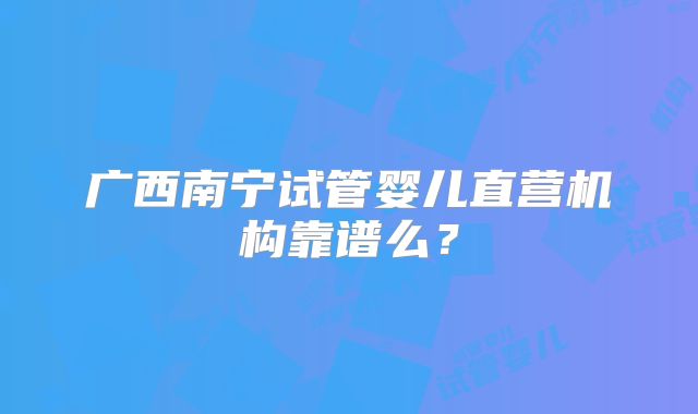 广西南宁试管婴儿直营机构靠谱么？