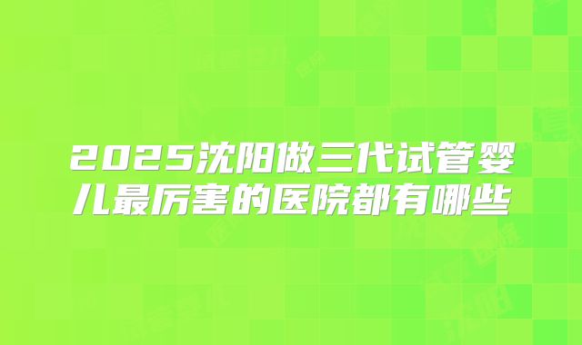 2025沈阳做三代试管婴儿最厉害的医院都有哪些