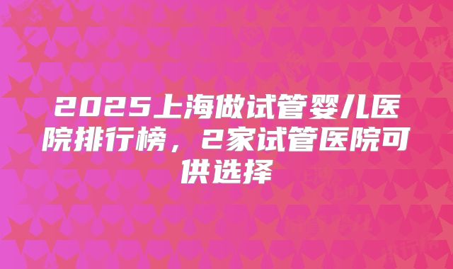 2025上海做试管婴儿医院排行榜,2家试管医院可供选择