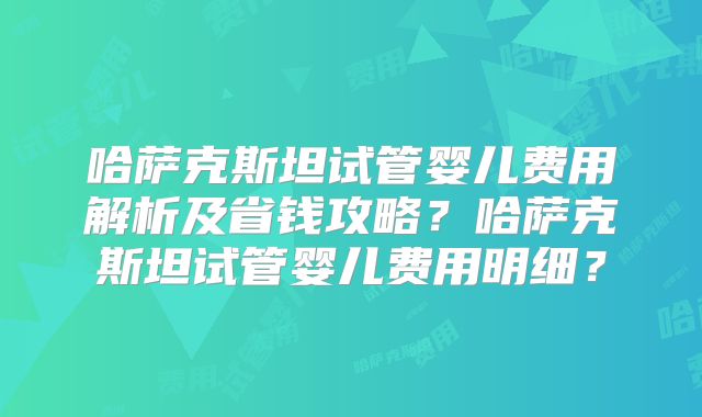 哈萨克斯坦试管婴儿费用解析及省钱攻略?哈萨克斯坦试管婴儿费用明细?