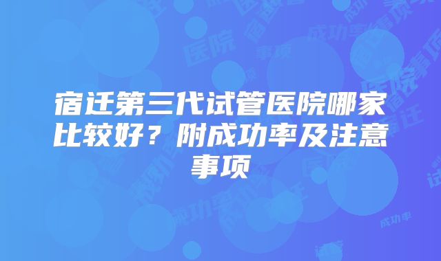 宿迁第三代试管医院哪家比较好？附成功率及注意事项