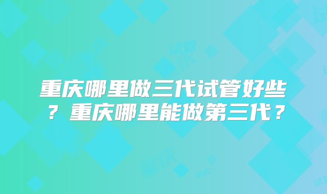 重庆哪里做三代试管好些？重庆哪里能做第三代？