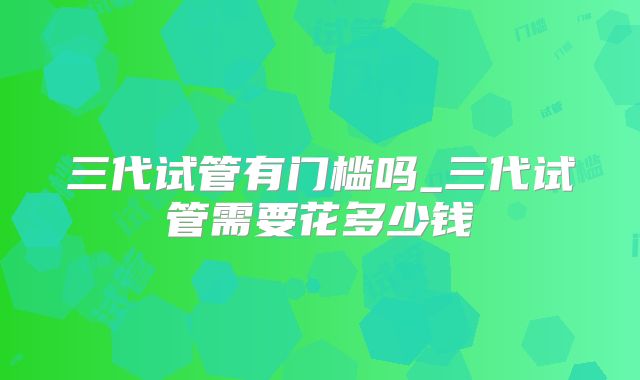 三代试管有门槛吗_三代试管需要花多少钱