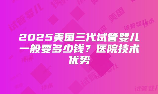 2025美国三代试管婴儿一般要多少钱？医院技术优势