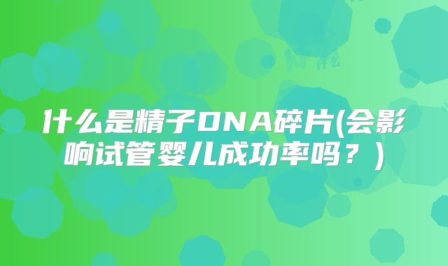 什么是精子DNA碎片(会影响试管婴儿成功率吗？)