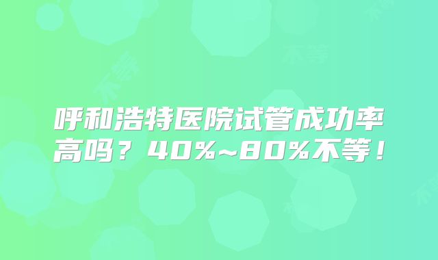 呼和浩特医院试管成功率高吗？40%~80%不等！