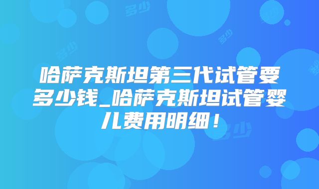 哈萨克斯坦第三代试管要多少钱_哈萨克斯坦试管婴儿费用明细！