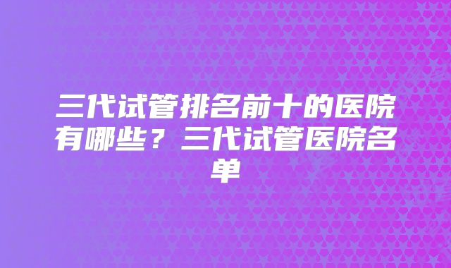 三代试管排名前十的医院有哪些？三代试管医院名单