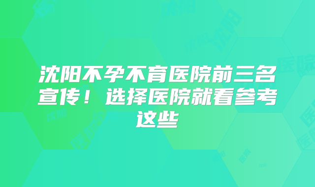 沈阳不孕不育医院前三名宣传！选择医院就看参考这些