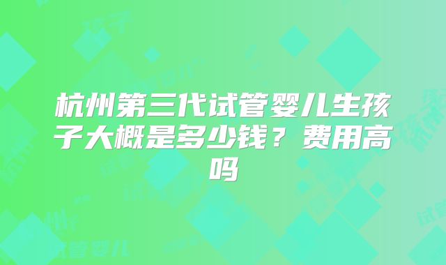 杭州第三代试管婴儿生孩子大概是多少钱？费用高吗