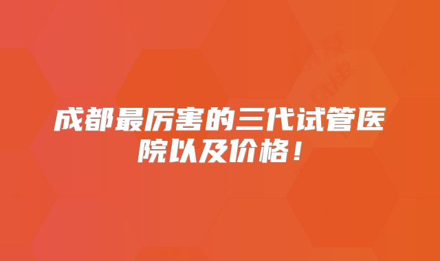成都最厉害的三代试管医院以及价格！