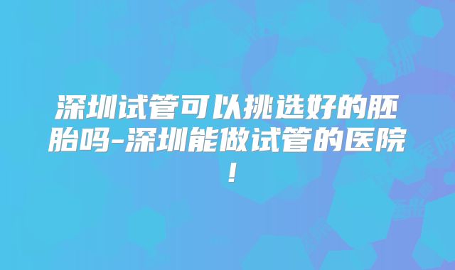 深圳试管可以挑选好的胚胎吗-深圳能做试管的医院！