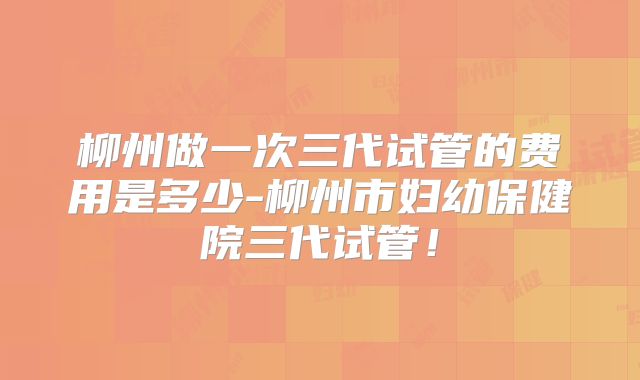 柳州做一次三代试管的费用是多少-柳州市妇幼保健院三代试管！