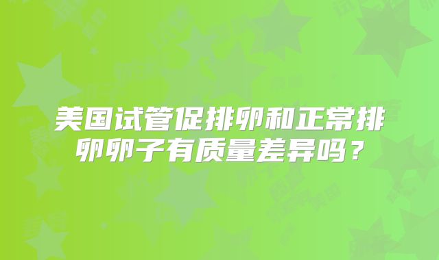 美国试管促排卵和正常排卵卵子有质量差异吗？