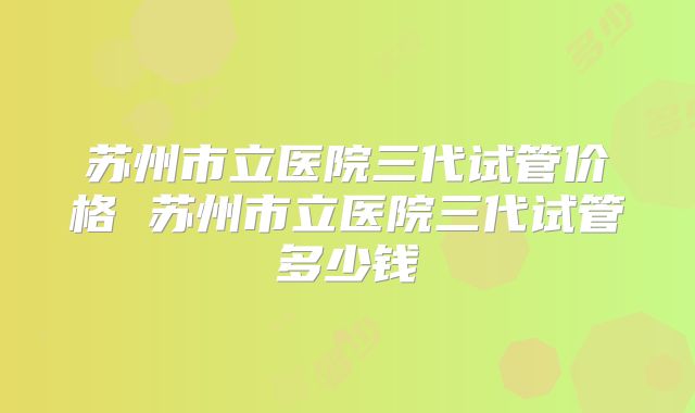 苏州市立医院三代试管价格 苏州市立医院三代试管多少钱