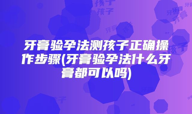 牙膏验孕法测孩子正确操作步骤(牙膏验孕法什么牙膏都可以吗)