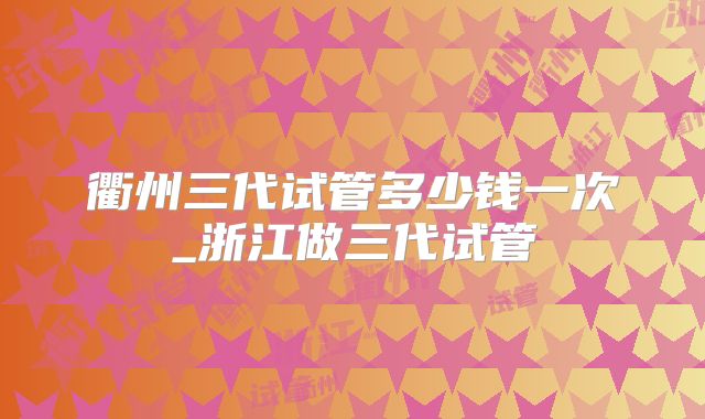 衢州三代试管多少钱一次_浙江做三代试管