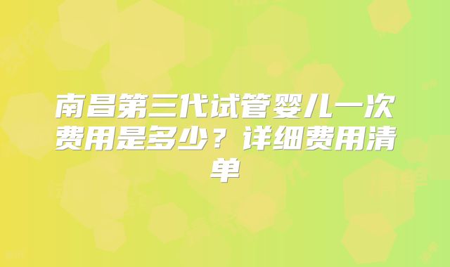 南昌第三代试管婴儿一次费用是多少？详细费用清单