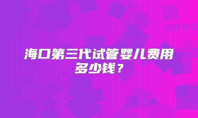 海口第三代试管婴儿费用多少钱？
