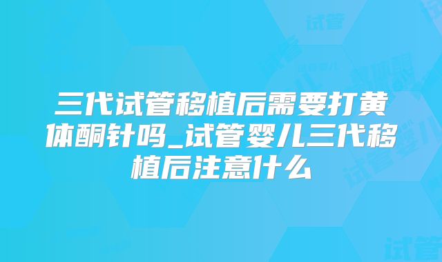 三代试管移植后需要打黄体酮针吗_试管婴儿三代移植后注意什么