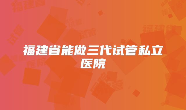 福建省能做三代试管私立医院