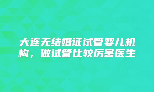 大连无结婚证试管婴儿机构，做试管比较厉害医生