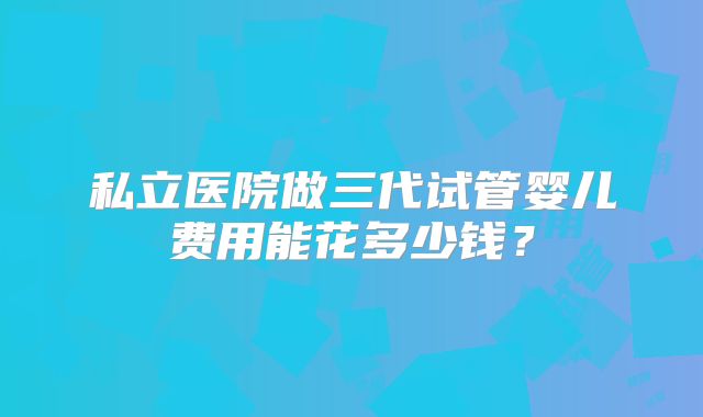 私立医院做三代试管婴儿费用能花多少钱?