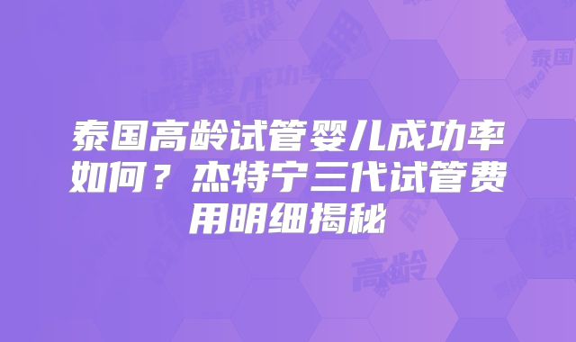 泰国高龄试管婴儿成功率如何？杰特宁三代试管费用明细揭秘