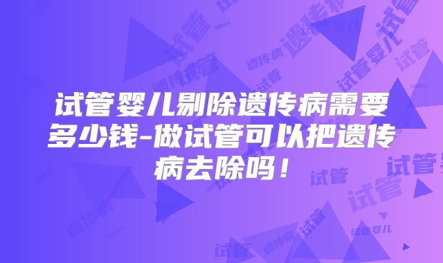试管婴儿剔除遗传病需要多少钱-做试管可以把遗传病去除吗！