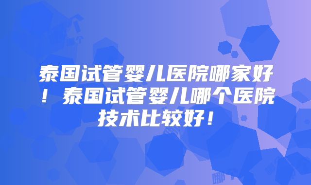 泰国试管婴儿医院哪家好！泰国试管婴儿哪个医院技术比较好！