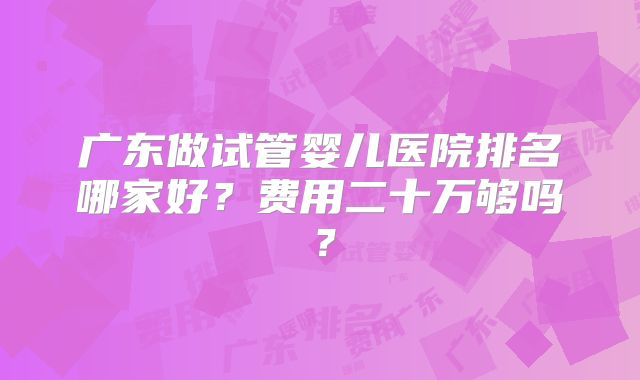 广东做试管婴儿医院排名哪家好？费用二十万够吗？