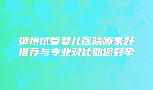 柳州试管婴儿医院哪家好推荐与专业对比助您好孕