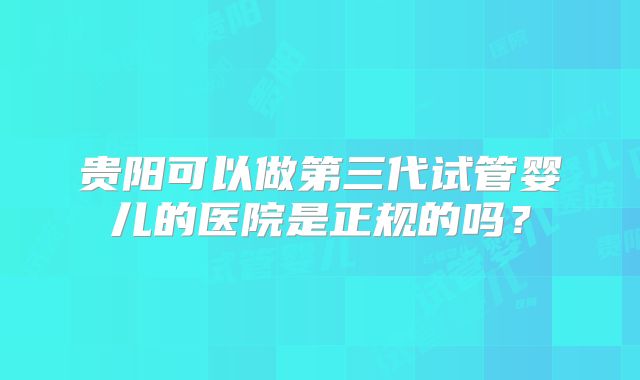 贵阳可以做第三代试管婴儿的医院是正规的吗?
