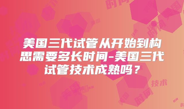美国三代试管从开始到构思需要多长时间-美国三代试管技术成熟吗？