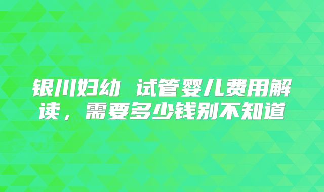 银川妇幼 试管婴儿费用解读，需要多少钱别不知道