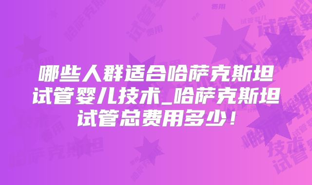 哪些人群适合哈萨克斯坦试管婴儿技术_哈萨克斯坦试管总费用多少！