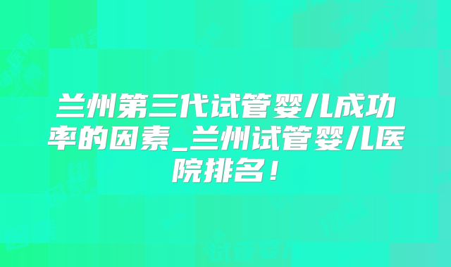 兰州第三代试管婴儿成功率的因素_兰州试管婴儿医院排名！