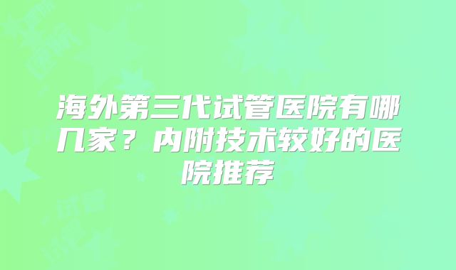 海外第三代试管医院有哪几家？内附技术较好的医院推荐