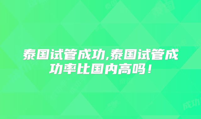 泰国试管成功,泰国试管成功率比国内高吗！