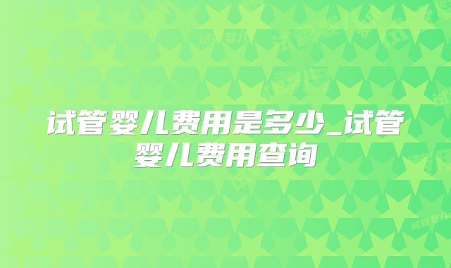 试管婴儿费用是多少_试管婴儿费用查询