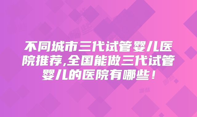 不同城市三代试管婴儿医院推荐,全国能做三代试管婴儿的医院有哪些！